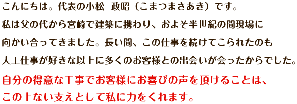 こんにちは。代表の小松 政昭（こまつまさあき）です。私は父の代から宮崎で建築に携わり、およそ半世紀の間現場に向かい合ってきました。長い間、この仕事を続けてこられたのも大工仕事が好きな以上に多くのお客様との出会いが会ったからでした。自分の得意な工事でお客様にお喜びの声を頂けることは、この上ない支えとして私に力をくれます。