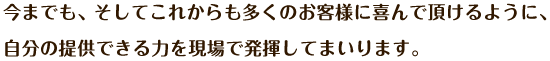 今までも、そしてこれからも多くのお客様に喜んで頂けるように、自分の提供できる力を現場で発揮してまいります。